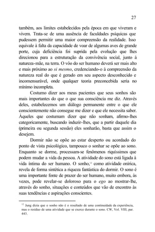 27

também, aos limites estabelecidos pela época em que viveram e
vivem. Trata-se de uma ausência de faculdades psíquicas que
pudessem permitir uma maior compreensão da realidade. Isso
equivale à falta da capacidade de voar de algumas aves de grande
porte, cuja deficiência foi suprida pela evolução que lhes
direcionou para a estruturação da convivência social, junto à
natureza-mãe, na terra. O vôo do ser humano deverá ser mais alto
e mais próximo ao si mesmo, credenciando-o à compreensão da
natureza real do que é gerado em seu aspecto desconhecido e
incomensurável, onde qualquer teoria preconcebida seria no
mínimo incompleta.
       Costumo dizer aos meus pacientes que seus sonhos são
mais importantes do que o que sua consciência me diz. Através
deles, estabelecemos um diálogo permanente entre o que ele
conscientemente não consegue me dizer e que ele necessita saber.
Àqueles que costumam dizer que não sonham, afirmo-lhes
categoricamente, buscando induzir-lhes, que a partir daquele dia
(primeira ou segunda sessão) eles sonharão, basta que assim o
desejem.
       Dormir não se opõe ao estar desperto ou acordado do
ponto de vista psicológico, tampouco o sonhar se opõe ao sono.
Enquanto se dorme, processam-se fenômenos riquíssimos que
podem mudar a vida da pessoa. A atividade do sono está ligada à
vida íntima do ser humano. O sonho,12 como atividade onírica,
revela de forma sintética a riqueza fantástica do dormir. O sono é
uma importante fonte de prazer do ser humano, muito embora, às
vezes, pode revelar-se doloroso para o ego ao mostrar-lhe,
através do sonho, situações e conteúdos que vão de encontro às
suas tendências e aspirações conscientes.

 12
   Jung dizia que o sonho não é o resultado de uma continuidade da experiência,
 mas o resíduo de uma atividade que se exerce durante o sono. CW, Vol. VIII, par.
 443.
 