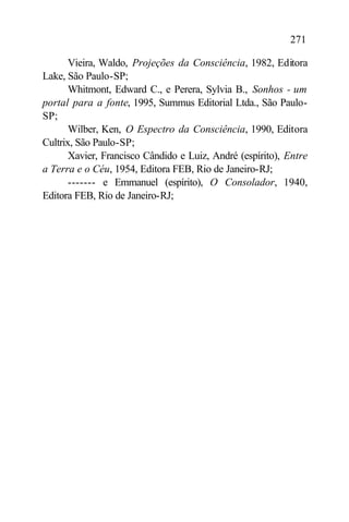 271

       Vieira, Waldo, Projeções da Consciência, 1982, Editora
Lake, São Paulo-SP;
       Whitmont, Edward C., e Perera, Sylvia B., Sonhos - um
portal para a fonte, 1995, Summus Editorial Ltda., São Paulo-
SP;
       Wilber, Ken, O Espectro da Consciência, 1990, Editora
Cultrix, São Paulo-SP;
       Xavier, Francisco Cândido e Luiz, André (espírito), Entre
a Terra e o Céu, 1954, Editora FEB, Rio de Janeiro-RJ;
       ------- e Emmanuel (espírito), O Consolador, 1940,
Editora FEB, Rio de Janeiro-RJ;
 