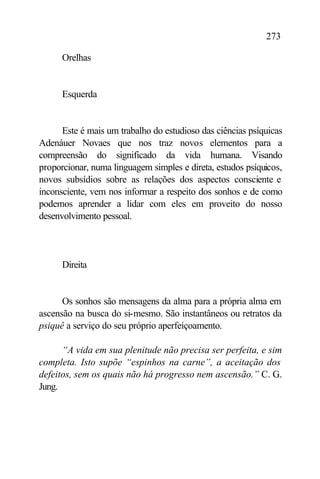 273

      Orelhas


      Esquerda


      Este é mais um trabalho do estudioso das ciências psíquicas
Adenáuer Novaes que nos traz novos elementos para a
compreensão do significado da vida humana. Visando
proporcionar, numa linguagem simples e direta, estudos psíquicos,
novos subsídios sobre as relações dos aspectos consciente e
inconsciente, vem nos informar a respeito dos sonhos e de como
podemos aprender a lidar com eles em proveito do nosso
desenvolvimento pessoal.




      Direita


      Os sonhos são mensagens da alma para a própria alma em
ascensão na busca do si-mesmo. São instantâneos ou retratos da
psiquê a serviço do seu próprio aperfeiçoamento.

      “A vida em sua plenitude não precisa ser perfeita, e sim
completa. Isto supõe “espinhos na carne”, a aceitação dos
defeitos, sem os quais não há progresso nem ascensão.” C. G.
Jung.
 