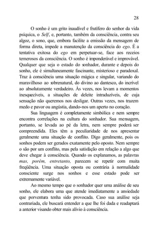 28

       O sonho é um grito inaudível e frutífero do senhor da vida
psíquica, o Self, e, portanto, também da consciência, contra seu
algoz, o sono, que, embora facilite a emissão da mensagem de
forma direta, impede a manutenção da consciência do ego. É a
tentativa exitosa do ego em perpetuar-se, face aos receios
temerosos da consciência. O sonho é imponderável e improvável.
Qualquer que seja o estado do sonhador, durante e depois do
sonho, ele é simultaneamente fascinante, misterioso e paradoxal.
Traz à consciência uma situação mágica e singular, variando do
maravilhoso ao s  obrenatural, do divino ao dantesco, do incrível
ao absolutamente verdadeiro. Às vezes, nos levam a momentos
inesquecíveis, a situações de deleite intraduzíveis, de cuja
sensação não queremos nos desligar. Outras vezes, nos trazem
medo e pavor ou angústia, dando-nos um aperto no coração.
       Sua linguagem é completamente simbólica e nem sempre
encontra correlações na cultura do sonhador. Sua mensagem,
portanto, se levada ao pé da letra, nem sempre poderá ser
compreendida. Eles têm a peculiaridade de nos apresentar
geralmente uma situação de conflito. Digo geralmente, pois os
sonhos podem ser gerados exatamente pelo oposto. Nem sempre
o são por um conflito, mas pela satisfação em relação a algo que
deve chegar à consciência. Quando os explanamos, as palavras
mas, porém, entretanto, parecem se repetir com muita
freqüência. Uma situação oposta ou contrária à normalidade
consciente surge nos sonhos e esse estado pode ser
extremamente variável.
       Ao mesmo tempo que o sonhador quer uma análise de seu
sonho, ele elabora uma que atende imediatamente a ansiedade
que porventura tenha sido provocada. Caso sua análise seja
contrariada, ele buscará entender a que lhe foi dada e readaptará
a anterior visando obter mais alívio à consciência.
 