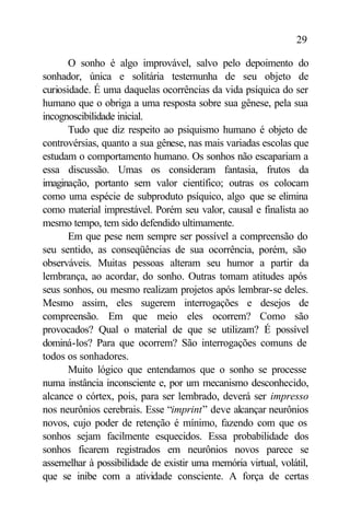 29

       O sonho é algo improvável, salvo pelo depoimento do
sonhador, única e solitária testemunha de seu objeto de
curiosidade. É uma daquelas ocorrências da vida psíquica do ser
humano que o obriga a uma resposta sobre sua gênese, pela sua
incognoscibilidade inicial.
       Tudo que diz respeito ao psiquismo humano é objeto de
controvérsias, quanto a sua gênese, nas mais variadas escolas que
estudam o comportamento humano. Os sonhos não escapariam a
essa discussão. Umas os consideram fantasia, frutos da
imaginação, portanto sem valor científico; outras os colocam
como uma espécie de subproduto psíquico, algo que se elimina
como material imprestável. Porém seu valor, causal e finalista ao
mesmo tempo, tem sido defendido ultimamente.
       Em que pese nem sempre ser possível a compreensão do
seu sentido, as conseqüências de sua ocorrência, porém, são
observáveis. Muitas pessoas alteram seu humor a partir da
lembrança, ao acordar, do sonho. Outras tomam atitudes após
seus sonhos, ou mesmo realizam projetos após lembrar-se deles.
Mesmo assim, eles sugerem interrogações e desejos de
compreensão. Em que meio eles ocorrem? Como são
provocados? Qual o material de que se utilizam? É possível
dominá-los? Para que ocorrem? São interrogações comuns de
todos os sonhadores.
       Muito lógico que entendamos que o sonho se processe
numa instância inconsciente e, por um mecanismo desconhecido,
alcance o córtex, pois, para ser lembrado, deverá ser impresso
nos neurônios cerebrais. Esse “imprint” deve alcançar neurônios
novos, cujo poder de retenção é mínimo, fazendo com que os
sonhos sejam facilmente esquecidos. Essa probabilidade dos
sonhos ficarem registrados em neurônios novos parece se
assemelhar à possibilidade de existir uma memória virtual, volátil,
que se inibe com a atividade consciente. A força de certas
 