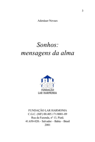 3


           Adenáuer Novaes




     Sonhos:
mensagens da alma




   FUNDAÇÃO LAR HARMONIA
   C.G.C. (MF) 00.405.171/0001-09
      Rua da Fazenda, nº 13, Piatã.
 41.650-020.– Salvador – Bahia – Brasil
                 2001
 