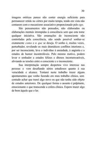 30

imagens oníricas parece não conter energia suficiente para
permanecer retida no córtex por muito tempo, tendo em vista não
contarem com o mecanismo associativo proporcionado pelo ego.
       São pensamentos não pensados, não elaborados ou
elaborações mentais irrompidas à consciência sem que esta tome
qualquer iniciativa. São emanações do inconsciente não
controladas pela consciência, não sendo possível sonhar-se
exatamente como e o que se deseja. O sonho é, muitas vezes,
perturbador, revelando os mais dramáticos conflitos interiores e,
por ser inconsciente, leva o indivíduo à ansiedade, à angústia e a
estados de humor incontroláveis. Pelo mesmo motivo, podem
levar o sonhador a estados felizes e ditosos incomensuráveis,
aliviando as tensões entre o consciente e o inconsciente.
       Sua interpretação sempre despertou vivo interesse nas
pessoas e vem desafiando sérios estudiosos quanto à sua
veracidade e alcance. Tentarei neste trabalho trazer alguns
apontamentos que venho fazendo em meu trabalho clínico, sem
contudo achar que trarei algo novo ou que não tenha sido objeto
de estudos anteriores. De qualquer forma o assunto é palpitante,
emocionante e que transcende a esfera clínica. Espero trazer algo
de bom àquele que o ler.
 