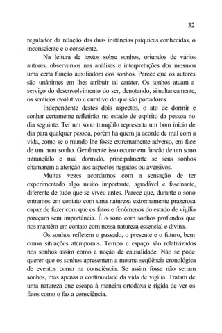 32

regulador da relação das duas instâncias psíquicas conhecidas, o
inconsciente e o consciente.
       Na leitura de textos sobre sonhos, oriundos de vários
autores, observamos nas análises e interpretações dos mesmos
uma certa função auxiliadora dos sonhos. Parece que os autores
são unânimes em lhes atribuir tal caráter. Os sonhos atuam a
serviço do desenvolvimento do ser, denotando, simultaneamente,
os sentidos evolutivo e curativo de que são portadores.
       Independente destes dois aspectos, o ato de dormir e
sonhar certamente refletirão no estado de espírito da pessoa no
dia seguinte. Ter um sono tranqüilo representa um bom início de
dia para qualquer pessoa, porém há quem já acorde de mal com a
vida, como se o mundo lhe fosse extremamente adverso, em face
de um mau sonho. Geralmente isso ocorre em função de um sono
intranqüilo e mal dormido, principalmente se seus sonhos
chamarem a atenção aos aspectos negados ou aversivos.
       Muitas vezes acordamos com a sensação de ter
experimentado algo muito importante, agradável e fascinante,
diferente de tudo que se viveu antes. Parece que, durante o sono
entramos em contato com uma natureza extremamente prazerosa
capaz de fazer com que os fatos e fenômenos do estado de vigília
pareçam sem importância. É o sono com sonhos profundos que
nos mantém em contato com nossa natureza essencial e divina.
       Os sonhos refletem o passado, o presente e o futuro, bem
como situações atemporais. Tempo e espaço são relativizados
nos sonhos assim como a noção de causalidade. Não se pode
querer que os sonhos apresentem a mesma seqüência cronológica
de eventos como na consciência. Se assim fosse não seriam
sonhos, mas apenas a continuidade da vida de vigília. Tratam de
uma natureza que escapa à maneira ortodoxa e rígida de ver os
fatos como o faz a consciência.
 