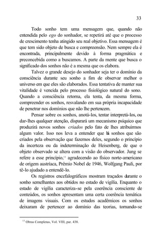 33

       Todo sonho tem uma mensagem que, quando não
entendida pelo ego do sonhador, se repetirá até que o processo
de crescimento tenha atingido seu real objetivo. Essa mensagem é
que tem sido objeto de busca e compreensão. Nem sempre ela é
encontrada, principalmente devido à forma pragmática e
preconcebida como a buscamos. A parte da mente que busca o
significado dos sonhos não é a mesma que os elabora.
       Talvez o grande desejo do sonhador seja ter o domínio da
consciência durante seu sonho a fim de observar melhor o
universo em que eles são elaborados. Essa tentativa de manter sua
vitalidade é vencida pelo processo fisiológico natural do sono.
Quando a consciência retorna, ela tenta, da mesma forma,
compreender os sonhos, resvalando em sua própria incapacidade
de penetrar nos domínios que não lhe pertencem.
       Pensar sobre os sonhos, anotá-los, tentar interpretá-los, ou
dar-lhes qualquer atenção, disparará um mecanismo psíquico que
produzirá novos sonhos criados pelo fato de lhes atribuirmos
algum valor. Isso nos leva a entender que h sonhos que são
                                                á
criados pela observação que fazemos deles, segundo o princípio
da incerteza ou da indeterminação de Heisenberg, de que o
objeto observado se altera com a visão do observador. Jung se
refere a esse princípio,13 agradecendo ao físico norte-americano
de origem austríaca, Prêmio Nobel de 1946, Wolfgang Pauli, por
tê-lo ajudado a entendê-lo.
       Os registros encefalográficos mostram traçados durante o
sonho semelhantes aos obtidos no estado de vigília. Enquanto o
estado de vigília caracteriza-se pela coerência consciente de
conteúdos, os sonhos apresentam uma certa coerência temática
de imagens visuais. Com os estudos acadêmicos os sonhos
deixaram de pertencer ao domínio das teorias, tornando-se

 13
      Obras Completas, Vol. VIII, par. 438.
 
