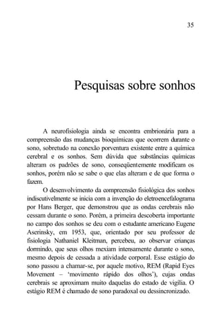 35




                  Pesquisas sobre sonhos


       A neurofisiologia ainda se encontra embrionária para a
compreensão das mudanças bioquímicas que ocorrem durante o
sono, sobretudo na conexão porventura existente entre a química
cerebral e os sonhos. Sem dúvida que substâncias químicas
alteram os padrões de sono, conseqüentemente modificam os
sonhos, porém não se sabe o que elas alteram e de que forma o
fazem.
       O desenvolvimento da compreensão fisiológica dos sonhos
indiscutivelmente se inicia com a invenção do eletroencefalograma
por Hans Berger, que demonstrou que as ondas cerebrais não
cessam durante o sono. Porém, a primeira descoberta importante
no campo dos sonhos se deu com o estudante americano Eugene
Aserinsky, em 1953, que, orientado por seu professor de
fisiologia Nathaniel Kleitman, percebeu, ao observar crianças
dormindo, que seus olhos mexiam intensamente durante o sono,
mesmo depois de cessada a atividade corporal. Esse estágio do
sono passou a chamar-se, por aquele motivo, REM (Rapid Eyes
Movement – ‘movimento rápido dos olhos’), cujas ondas
cerebrais se aproximam muito daquelas do estado de vigília. O
estágio REM é chamado de sono paradoxal ou dessincronizado.
 