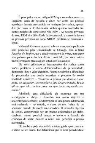 36

       É principalmente no estágio REM que os sonhos ocorrem.
Enquanto cerca de noventa e cinco por cento das pessoas
acordadas durante esse estágio se lembram dos sonhos, apenas
dez por cento se lembram dos sonhos quando acordadas em
outros estágios do sono (sono Não-REM). As pessoas privadas
do sono REM têm dificuldade de concentração e memória fraca e
as pessoas privadas do sono NREM mostram-se cansadas e
lentas.
       Nathaniel Kleitman escreveu sobre o tema, tendo publicado
suas pesquisas pela Universidade de Chicago, com o título
Padrões de Sonhos, que a seguir comento e, às vezes, transcrevo
suas palavras para não lhes alterar o conteúdo, que, com certeza
traz informações preciosas aos estudiosos do assunto.
       Ele inicia criticando as interpretações dos sonhos como
visões proféticas e como determinadores da personalidade,
destituindo-lhes o valor científico. Porém ele admite a dificuldade
do pesquisador que queira investigar o processo do sonho
revelando o motivo: − “Somente a pessoa que dormia é que
pode, ao despertar, testemunhar o fato de ter sonhado. Se ela
afirma que não sonhou, pode ser que tenha esquecido seu
sonho.”
       Admitindo essa dificuldade ele prossegue em sua
investigação e chega a descobrir um modo objetivo e
aparentemente confiável de determinar se uma pessoa adormecida
está sonhando – no sentido, é claro, de seu “relato de ter
sonhado” quando ela acorda ou é acordada. O indicador objetivo
do sonho, caracterizado por um padrão diferenciado de ondas
cerebrais, tornou possível marcar o início e a duração de
episódios de sonho durante a noite, sem perturbar a pessoa
adormecida.
       Ele também pode despertá-la e interrogá-la após constatar
o início de um sonho. Ele determinou que há uma periodicidade
 