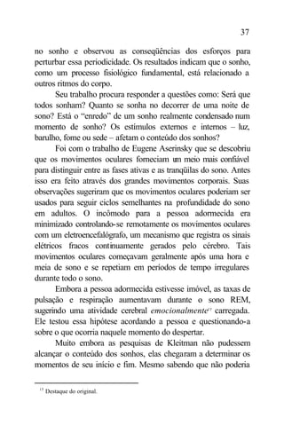 37

no sonho e observou as conseqüências dos esforços para
perturbar essa periodicidade. Os resultados indicam que o sonho,
como um processo fisiológico fundamental, está relacionado a
outros ritmos do corpo.
       Seu trabalho procura responder a questões como: Será que
todos sonham? Quanto se sonha no decorrer de uma noite de
sono? Está o “enredo” de um sonho realmente condensado num
momento de sonho? Os estímulos externos e internos – luz,
barulho, fome ou sede – afetam o conteúdo dos sonhos?
       Foi com o trabalho de Eugene Aserinsky que se descobriu
que os movimentos oculares forneciam u meio mais confiável
                                              m
para distinguir entre as fases ativas e as tranqüilas do sono. Antes
isso era feito através dos grandes movimentos corporais. Suas
observações sugeriram que os movimentos oculares poderiam ser
usados para seguir ciclos semelhantes na profundidade do sono
em adultos. O incômodo para a pessoa adormecida era
minimizado controlando-se remotamente os movimentos oculares
com um eletroencefalógrafo, um mecanismo que registra os sinais
elétricos fracos continuamente gerados pelo cérebro. Tais
movimentos oculares começavam geralmente após uma hora e
meia de sono e se repetiam em períodos de tempo irregulares
durante todo o sono.
       Embora a pessoa adormecida estivesse imóvel, as taxas de
pulsação e respiração aumentavam durante o sono REM,
sugerindo uma atividade cerebral emocionalmente15 carregada.
Ele testou essa hipótese acordando a pessoa e questionando-a
sobre o que ocorria naquele momento do despertar.
       Muito embora as pesquisas de Kleitman não pudessem
alcançar o conteúdo dos sonhos, elas chegaram a determinar os
momentos de seu início e fim. Mesmo sabendo que não poderia

 15
      Destaque do original.
 