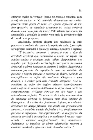 38

entrar no mérito do “enredo” (como ele chama o conteúdo, com
aspas) ele anotou: − “O conteúdo alucinatório dos sonhos
parecia, desse ponto de vista, ser apenas expressão de um
tipo grosseiro de atividade executada no córtex cerebral
durante uma certa fase do sono.” Vale salientar que afirmar ser
alucinatório o conteúdo do sonho, vem mais do preconceito dele
do que de suas pesquisas.
       Analisando, também distante dos resultados de suas
pesquisas, a ausência de censura do sujeito do sonho (que supõe
ser o próprio sonhador e não o ego onírico), ele afirma o seguinte:
       “É instrutivo observar o contraste com o tipo de
atividade cerebral que caracteriza o estado de vigília em
adultos sadios e crianças mais velhas. Respondendo aos
impulsos que chegam dos vários órgãos receptores do sistema
sensorial, o córtex primeiro os submete à análise. Relaciona o
momento presente da experiência com sua memória do
passado e projeta passado e presente no futuro, pesando as
conseqüências da ação não realizada. Chega-se a uma
decisão, e o córtex gera uma resposta integrada. Esta se
manifesta na ação dos órgãos efetores (principalmente
músculos) ou na inibição deliberada de ação. (Boa parte do
comportamento civilizado consiste em não fazer o que
naturalmente se faria). No processo de sonho, o mesmo tipo
de atividade cortical se processa num nível inferior de
desempenho. A análise dos fenômenos é falha; o sonhador
reconhece um amigo falecido, mas aceita sua presença sem
surpresa. A memória é cheia de fendas e traz confusamente o
passado à superfície. Conseqüentemente, a integração da
resposta cortical é incompleta e o sonhador é muitas vezes
levado a cometer imaginariamente atos anti-sociais.
Felizmente, os impulsos do córtex adormecido morrem a
caminho dos órgãos efetores e nada de mal acontece.”
 