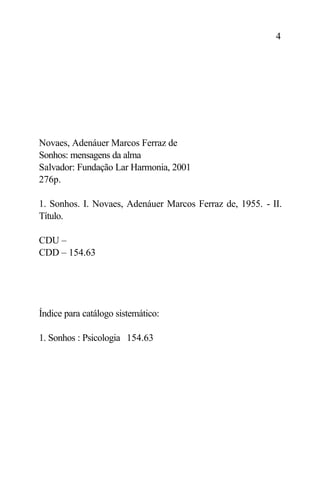 4




Novaes, Adenáuer Marcos Ferraz de
Sonhos: mensagens da alma
Salvador: Fundação Lar Harmonia, 2001
276p.

1. Sonhos. I. Novaes, Adenáuer Marcos Ferraz de, 1955. - II.
Título.

CDU –
CDD – 154.63




Índice para catálogo sistemático:

1. Sonhos : Psicologia 154.63
 