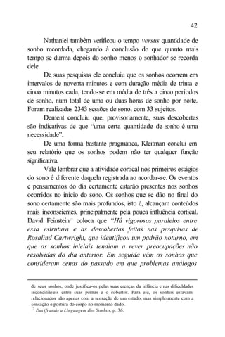 42

       Nathaniel também verificou o tempo versus quantidade de
sonho recordada, chegando à conclusão de que quanto mais
tempo se durma depois do sonho menos o sonhador se recorda
dele.
       De suas pesquisas ele concluiu que os sonhos ocorrem em
intervalos de noventa minutos e com duração média de trinta e
cinco minutos cada, tendo-se em média de três a cinco períodos
de sonho, num total de uma ou duas horas de sonho por noite.
Foram realizadas 2343 sessões de sono, com 33 sujeitos.
       Dement concluiu que, provisoriamente, suas descobertas
são indicativas de que “uma certa quantidade de sonho é uma
necessidade”.
       De uma forma bastante pragmática, Kleitman conclui em
seu relatório que os sonhos podem não ter qualquer função
significativa.
       Vale lembrar que a atividade cortical nos primeiros estágios
do sono é diferente daquela registrada ao acordar-se. Os eventos
e pensamentos do dia certamente estarão presentes nos sonhos
ocorridos no início do sono. Os sonhos que se dão no final do
sono certamente são mais profundos, isto é, alcançam conteúdos
mais inconscientes, principalmente pela pouca influência cortical.
David Feinstein17 coloca que “Há vigorosos paralelos entre
essa estrutura e as descobertas feitas nas pesquisas de
Rosalind Cartwright, que identificou um padrão noturno, em
que os sonhos iniciais tendiam a rever preocupações não
resolvidas do dia anterior. Em seguida vêm os sonhos que
consideram cenas do passado em que problemas análogos


 de seus sonhos, onde justifica-os pelas suas crenças da infância e nas dificuldades
 inconciliáveis entre suas pernas e o cobertor. Para ele, os sonhos estavam
 relacionados não apenas com a sensação de um estado, mas simplesmente com a
 sensação e postura do corpo no momento dado.
 17
    Decifrando a Linguagem dos Sonhos, p. 36.
 