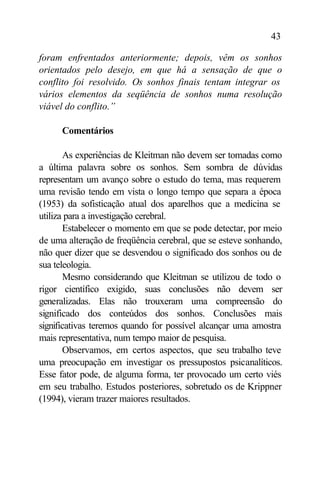 43

foram enfrentados anteriormente; depois, vêm os sonhos
orientados pelo desejo, em que há a sensação de que o
conflito foi resolvido. Os sonhos finais tentam integrar os
vários elementos da seqüência de sonhos numa resolução
viável do conflito.”

      Comentários

       As experiências de Kleitman não devem ser tomadas como
a última palavra sobre os sonhos. Sem sombra de dúvidas
representam um avanço sobre o estudo do tema, mas requerem
uma revisão tendo em vista o longo tempo que separa a época
(1953) da sofisticação atual dos aparelhos que a medicina se
utiliza para a investigação cerebral.
       Estabelecer o momento em que se pode detectar, por meio
de uma alteração de freqüência cerebral, que se esteve sonhando,
não quer dizer que se desvendou o significado dos sonhos ou de
sua teleologia.
       Mesmo considerando que Kleitman se utilizou de todo o
rigor científico exigido, suas conclusões não devem ser
generalizadas. Elas não trouxeram uma compreensão do
significado dos conteúdos dos sonhos. Conclusões mais
significativas teremos quando for possível alcançar uma amostra
mais representativa, num tempo maior de pesquisa.
       Observamos, em certos aspectos, que seu trabalho teve
uma preocupação em investigar os pressupostos psicanalíticos.
Esse fator pode, de alguma forma, ter provocado um certo viés
em seu trabalho. Estudos posteriores, sobretudo os de Krippner
(1994), vieram trazer maiores resultados.
 