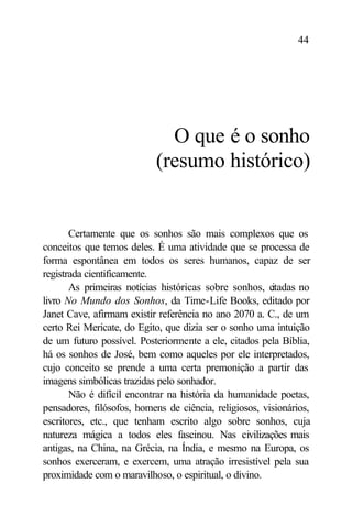 44




                             O que é o sonho
                           (resumo histórico)


       Certamente que os sonhos são mais complexos que os
conceitos que temos deles. É uma atividade que se processa de
forma espontânea em todos os seres humanos, capaz de ser
registrada cientificamente.
       As primeiras notícias históricas sobre sonhos, citadas no
livro No Mundo dos Sonhos, da Time-Life Books, editado por
Janet Cave, afirmam existir referência no ano 2070 a. C., de um
certo Rei Mericate, do Egito, que dizia ser o sonho uma intuição
de um futuro possível. Posteriormente a ele, citados pela Bíblia,
há os sonhos de José, bem como aqueles por ele interpretados,
cujo conceito se prende a uma certa premonição a partir das
imagens simbólicas trazidas pelo sonhador.
       Não é difícil encontrar na história da humanidade poetas,
pensadores, filósofos, homens de ciência, religiosos, visionários,
escritores, etc., que tenham escrito algo sobre sonhos, cuja
natureza mágica a todos eles fascinou. Nas civilizações mais
antigas, na China, na Grécia, na Índia, e mesmo na Europa, os
sonhos exerceram, e exercem, uma atração irresistível pela sua
proximidade com o maravilhoso, o espiritual, o divino.
 