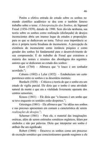 46

       Porém a efetiva entrada do estudo sobre os sonhos no
mundo científico acadêmico se deu com o também famoso
trabalho sobre o tema: A Interpretação dos Sonhos, de Sigmund
Freud (1856-1939), datado de 1900. Sem dúvida nenhuma, sua
teoria sobre os sonhos como realização (disfarçada) de desejos
inconscientes abriu um imenso leque de estudos e proposições
para os que se dedicavam ao tema. Talvez essa importância se
deva à própria teoria freudiana do inconsciente. A percepção da
existência do inconsciente como instância psíquica e como
gerador dos sonhos foi fundamental para o desenvolvimento de
sua compreensão. É do trabalho de Freud que extraímos a
maioria dos nomes e resumos das abordagens dos seguintes
autores que se dedicaram ao estudo dos sonhos:
       Kant (1764) – Afirmava que “o louco é um sonhador
acordado.”;
       Cabanis (1802) e Lelut (1852) – Estabeleciam um certo
parentesco entre os sonhos e as desordens mentais;
       Burdach (1838) – Criticava a teoria de que o sonho era um
estado de vigília parcial. Ele dizia que o sonho é uma atividade
natural da mente e que era a vitalidade livremente operante dos
centros sensoriais;
       Krauss (1861) – Ele dizia que “a loucura é um sonho que
se teve enquanto os sentidos estão despertos.”;
       Griesinges (1861) – Ele afirmava que “As idéias nos sonhos
e nas psicoses apresentam em comum a característica de serem
realizações de desejos.”;
       Scherner (1861) – Para ele, o material das imaginações
oníricas, além de serem estímulos somáticos orgânicos, falam por
símbolos e não por palavras. Dizia que interpretar um sonho é
atribuir-lhe um significado;
       Robert (1866) – Descreve os sonhos como um processo
de excreção somático que conscientizamos quando reagimos a ele
 