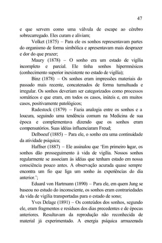 47

e que servem como uma válvula de escape ao cérebro
sobrecarregado. Eles curam e aliviam;
       Volket (1875) – Para ele os sonhos representavam partes
do organismo de forma simbólica e apresentavam mais desprazer
e dor do que prazer;
       Maury (1878) – O sonho era um estado de vigília
incompleto e parcial. Ele tinha sonhos hipermnésicos
(conhecimento superior inexistente no estado de vigília);
       Binz (1878) – Os sonhos eram impressões materiais do
passado mais recente, concatenados de forma tumultuada e
irregular. Os sonhos deveriam ser categorizados como processos
somáticos e que eram, em todos os casos, inúteis e, em muitos
casos, positivamente patológicos;
       Radestock (1879) – Fazia analogia entre os sonhos e a
loucura, seguindo uma tendência comum na Medicina de sua
época e complementava dizendo que os sonhos eram
compensatórios. Suas idéias influenciaram Freud;
       Delboeuf (1885) – Para ele, o sonho era uma continuidade
da atividade psíquica;
       Haffner (1887) – Ele assinalou que ‘Em primeiro lugar, os
sonhos dão prosseguimento à vida de vigília. Nossos sonhos
regularmente se associam às idéias que tenham estado em nossa
consciência pouco antes. A observação acurada quase sempre
encontra um fio que liga um sonho às experiências do dia
anterior.’;
       Eduard von Hartmann (1890) – Para ele, em quem Jung se
baseou no estudo do inconsciente, os sonhos eram contrariedades
da vida de vigília transportadas para o estado de sono;
       Yves Delage (1891) – Os conteúdos dos sonhos, segundo
ele, eram fragmentos e resíduos dos dias precedentes e de épocas
anteriores. Resultavam da reprodução não reconhecida de
material já experimentado. A energia psíquica armazenada
 