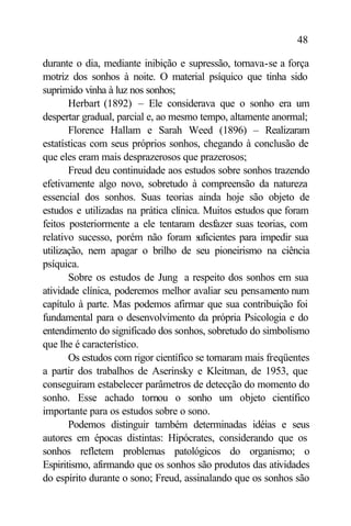 48

durante o dia, mediante inibição e supressão, tornava-se a força
motriz dos sonhos à noite. O material psíquico que tinha sido
suprimido vinha à luz nos sonhos;
       Herbart (1892) – Ele considerava que o sonho era um
despertar gradual, parcial e, ao mesmo tempo, altamente anormal;
       Florence Hallam e Sarah Weed (1896) – Realizaram
estatísticas com seus próprios sonhos, chegando à conclusão de
que eles eram mais desprazerosos que prazerosos;
       Freud deu continuidade aos estudos sobre sonhos trazendo
efetivamente algo novo, sobretudo à compreensão da natureza
essencial dos sonhos. Suas teorias ainda hoje são objeto de
estudos e utilizadas na prática clínica. Muitos estudos que foram
feitos posteriormente a ele tentaram desfazer suas teorias, com
relativo sucesso, porém não foram s     uficientes para impedir sua
utilização, nem apagar o brilho de seu pioneirismo na ciência
psíquica.
       Sobre os estudos de Jung a respeito dos sonhos em sua
atividade clínica, poderemos melhor avaliar seu pensamento num
capítulo à parte. Mas podemos afirmar que sua contribuição foi
fundamental para o desenvolvimento da própria Psicologia e do
entendimento do significado dos sonhos, sobretudo do simbolismo
que lhe é característico.
       Os estudos com rigor científico se tornaram mais freqüentes
a partir dos trabalhos de Aserinsky e Kleitman, de 1953, que
conseguiram estabelecer parâmetros de detecção do momento do
sonho. Esse achado tornou o sonho um objeto científico
importante para os estudos sobre o sono.
       Podemos distinguir também determinadas idéias e seus
autores em épocas distintas: Hipócrates, considerando que os
sonhos refletem problemas patológicos do organismo; o
Espiritismo, afirmando que os sonhos são produtos das atividades
do espírito durante o sono; Freud, assinalando que os sonhos são
 