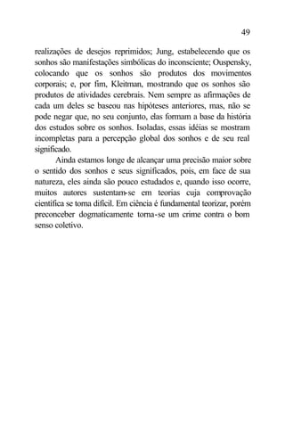 49

realizações de desejos reprimidos; Jung, estabelecendo que os
sonhos são manifestações simbólicas do inconsciente; Ouspensky,
colocando que os sonhos são produtos dos movimentos
corporais; e, por fim, Kleitman, mostrando que os sonhos são
produtos de atividades cerebrais. Nem sempre as afirmações de
cada um deles se baseou nas hipóteses anteriores, mas, não se
pode negar que, no seu conjunto, elas formam a base da história
dos estudos sobre os sonhos. Isoladas, essas idéias se mostram
incompletas para a percepção global dos sonhos e de seu real
significado.
       Ainda estamos longe de alcançar uma precisão maior sobre
o sentido dos sonhos e seus significados, pois, em face de sua
natureza, eles ainda são pouco estudados e, quando isso ocorre,
muitos autores sustentam-se em teorias cuja comprovação
científica se torna difícil. Em ciência é fundamental teorizar, porém
preconceber dogmaticamente torna-se um crime contra o bom
senso coletivo.
 