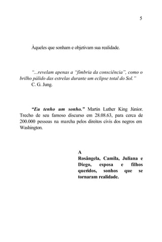 5




     Àqueles que sonham e objetivam sua realidade.




      “...revelam apenas a “fímbria da consciência”, como o
brilho pálido das estrelas durante um eclipse total do Sol.”
      C. G. Jung.




     “Eu tenho um sonho.” Martin Luther King Júnior.
Trecho de seu famoso discurso em 28.08.63, para cerca de
200.000 pessoas na marcha pelos direitos civis dos negros em
Washington.




                            A
                            Rosângela, Camila, Juliana e
                            Diego,   esposa     e  filhos
                            queridos, sonhos que se
                            tornaram realidade.
 
