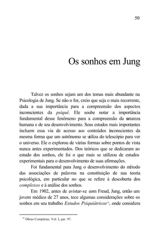 50




                                    Os sonhos em Jung


      Talvez os sonhos sejam um dos temas mais abundante na
Psicologia de Jung. Se não o for, creio que seja o mais recorrente,
dada a sua importância para a compreensão dos aspectos
inconscientes da psiquê. Ele soube notar a importância
fundamental desse fenômeno para a compreensão da n         atureza
humana e de seu desenvolvimento. Seus estudos mais importantes
incluem essa via de acesso aos conteúdos inconscientes da
mesma forma que um astrônomo se utiliza do telescópio para ver
o universo. Ele o explorou de várias formas sobre pontos de vista
nunca antes experimentados. Dos teóricos que se dedicaram ao
estudo dos sonhos, ele foi o que mais se utilizou de estudos
experimentais para o desenvolvimento de suas afirmações.
      Foi fundamental para Jung o desenvolvimento do m       étodo
das associações de palavras na constituição de sua teoria
psicológica, em particular no que se refere à descoberta dos
complexos e à análise dos sonhos.
      Em 1902, antes de avistar-se com Freud, Jung, então um
jovem médico de 27 anos, tece algumas considerações sobre os
sonhos em seu trabalho Estudos Psiquiátricos18 , onde considera

 18
      Obras Completas, Vol. I, par. 97.
 