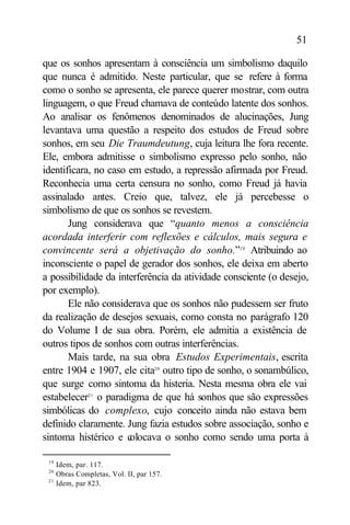 51

que os sonhos apresentam à consciência um simbolismo daquilo
que nunca é admitido. Neste particular, que se refere à forma
como o sonho se apresenta, ele parece querer mostrar, com outra
linguagem, o que Freud chamava de conteúdo latente dos sonhos.
Ao analisar os fenômenos denominados de alucinações, Jung
levantava uma questão a respeito dos estudos de Freud sobre
sonhos, em seu Die Traumdeutung, cuja leitura lhe fora recente.
Ele, embora admitisse o simbolismo expresso pelo sonho, não
identificara, no caso em estudo, a repressão afirmada por Freud.
Reconhecia uma certa censura no sonho, como Freud já havia
assinalado antes. Creio que, talvez, ele já percebesse o
simbolismo de que os sonhos se revestem.
       Jung considerava que “quanto menos a consciência
acordada interferir com reflexões e cálculos, mais segura e
convincente será a objetivação do sonho.”19 Atribuindo ao
inconsciente o papel de gerador dos sonhos, ele deixa em aberto
a possibilidade da interferência da atividade consciente (o desejo,
por exemplo).
       Ele não considerava que os sonhos não pudessem ser fruto
da realização de desejos sexuais, como consta no parágrafo 120
do Volume I de sua obra. Porém, ele admitia a existência de
outros tipos de sonhos com outras interferências.
       Mais tarde, na sua obra Estudos Experimentais, escrita
entre 1904 e 1907, ele cita20 outro tipo de sonho, o sonambúlico,
que surge como sintoma da histeria. Nesta mesma obra ele vai
estabelecer21 o paradigma de que há sonhos que são expressões
simbólicas do complexo, cujo conceito ainda não estava bem
definido claramente. Jung fazia estudos sobre associação, sonho e
sintoma histérico e c olocava o sonho como sendo uma porta à

 19
      Idem, par. 117.
 20
      Obras Completas, Vol. II, par 157.
 21
      Idem, par 823.
 