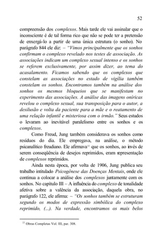 52

compreensão dos complexos. Mais tarde ele vai assinalar que o
inconsciente é de tal forma rico que não se pode ter a pretensão
de enxergá-lo a partir de uma única estrutura (o sonho). No
parágrafo 844 ele diz: – “Vimos principalmente que os sonhos
confirmam o complexo revelado nos testes de associação. As
associações indicam um complexo sexual intenso e os sonhos
se referem exclusivamente, por assim dizer, ao tema do
acasalamento. Ficamos sabendo que os complexos que
constelam as associações no estado de vigília também
constelam os sonhos. Encontramos também na análise dos
sonhos os mesmos bloqueios que se manifestam no
experimento das associações. A análise das imagens oníricas
revelou o complexo sexual, sua transposição para o autor, a
desilusão e volta da paciente para a mãe e o reatamento de
uma relação infantil e misteriosa com o irmão.” Seus estudos
o levaram ao inevitável paralelismo entre os sonhos e os
complexos.
       Como Freud, Jung também considerava os sonhos como
resíduos do dia. Ele empregava, na análise, o método
psicanalítico freudiano. Ele afirmava22 que os sonhos, ao invés de
serem conseqüência de desejos reprimidos, eram representação
de complexos reprimidos.
       Ainda nesta época, por volta de 1906, Jung publica seu
trabalho intitulado Psicogênese das Doenças Mentais, onde ele
continua a colocar a análise dos complexos juntamente com os
sonhos. No capítulo III – A influência do complexo de tonalidade
afetiva sobre a valência da associação, daquela obra, no
parágrafo 122, ele afirma: – “Os sonhos também se estruturam
segundo os modos de expressão simbólica do complexo
reprimido, (...). Na verdade, encontramos os mais belos

 22
      Obras Completas Vol. III, par. 308.
 