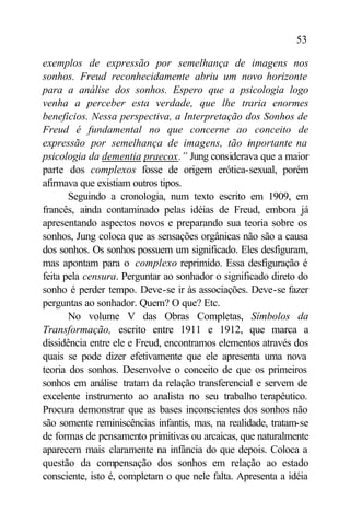 53

exemplos de expressão por semelhança de imagens nos
sonhos. Freud reconhecidamente abriu um novo horizonte
para a análise dos sonhos. Espero que a psicologia logo
venha a perceber esta verdade, que lhe traria enormes
benefícios. Nessa perspectiva, a Interpretação dos Sonhos de
Freud é fundamental no que concerne ao conceito de
expressão por semelhança de imagens, tão i portante na
                                                  m
psicologia da dementia praecox.” Jung considerava que a maior
parte dos complexos fosse de origem erótica-sexual, porém
afirmava que existiam outros tipos.
       Seguindo a cronologia, num texto escrito em 1909, em
francês, ainda contaminado pelas idéias de Freud, embora já
apresentando aspectos novos e preparando sua teoria sobre os
sonhos, Jung coloca que as sensações orgânicas não são a causa
dos sonhos. Os sonhos possuem um significado. Eles desfiguram,
mas apontam para o complexo reprimido. Essa desfiguração é
feita pela censura. Perguntar ao sonhador o significado direto do
sonho é perder tempo. Deve-se ir às associações. Deve-se fazer
perguntas ao sonhador. Quem? O que? Etc.
       No volume V das Obras Completas, Símbolos da
Transformação, escrito entre 1911 e 1912, que marca a
dissidência entre ele e Freud, encontramos elementos através dos
quais se pode dizer efetivamente que ele apresenta uma nova
teoria dos sonhos. Desenvolve o conceito de que os primeiros
sonhos em análise tratam da relação transferencial e servem de
excelente instrumento ao analista no seu trabalho terapêutico.
Procura demonstrar que as bases inconscientes dos sonhos não
são somente reminiscências infantis, mas, na realidade, tratam-se
de formas de pensamento primitivas ou arcaicas, que naturalmente
aparecem mais claramente na infância do que depois. Coloca a
questão da compensação dos sonhos em relação ao estado
consciente, isto é, completam o que nele falta. Apresenta a idéia
 