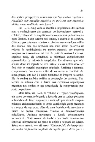 54

dos sonhos prospectivos afirmando que “os sonhos repetem a
realidade com exatidão excessiva ou insistem com excessiva
nitidez numa realidade antecipada”.
       Em 1916, Jung volta a abordar a importância dos sonhos
para o conhecimento das camadas do inconsciente, pessoal e
coletivo, colocando os arquétipos como estruturas pertencentes a
estes últimos, e que surgem nos sonhos, a exemplo da sombra.
Critica o procedimento redutivo, exclusivamente causal, na análise
dos sonhos, face aos símbolos não mais serem passíveis de
redução às reminiscências ou anseios pessoais, por trazerem
imagens do inconsciente c  oletivo. A partir de muitos fracassos,
segundo Jung, ele abandonou a orientação exclusivamente
personalística da psicologia terapêutica. Ele afirmava que toda
análise deve ser seguida de uma síntese, e essa síntese deve ser
feita com o material arquetípico ampliado. Reafirma a natureza
compensatória dos sonhos a fim de conservar o equilíbrio da
alma, porém, esta não é a única finalidade da imagem do sonho.
Ele (o sonho) também retifica a concepção do paciente. Sua
técnica se reforça com a busca dos elementos arquetípicos
presentes nos sonhos e sua necessidade de compreensão por
parte do paciente.
       Mais tarde, em 1921, no volume VI, Tipos Psicológicos,
ele tratou do tema, reforçando a idéia de que os sonhos possuem
a facilidade de fazer reaparecer a realidade primitiva da imagem
psíquica, encontrando neles os temas da mitologia grega presentes
em negros de raça pura, além de uma faculdade de antecipar o
futuro de forma construtiva visando o desenvolvimento
psicológico. Assinala novamente a função compensadora
inconsciente. Neste volume ele também desenvolve os conceitos
sobre as interpretações no plano do objeto e no plano do sujeito.
Sobre esse assunto ele afirmava: “Quando falo de interpretar
um sonho ou fantasia no plano do objeto, quero dizer que as
 