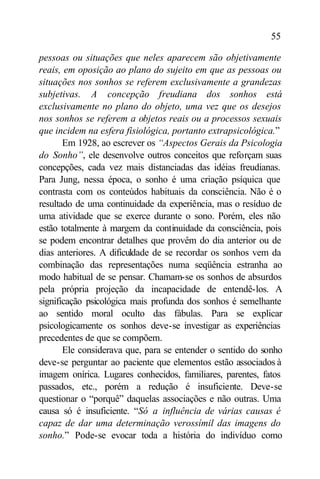 55

pessoas ou situações que neles aparecem são objetivamente
reais, em oposição ao plano do sujeito em que as pessoas ou
situações nos sonhos se referem exclusivamente a grandezas
subjetivas. A concepção freudiana dos sonhos está
exclusivamente no plano do objeto, uma vez que os desejos
nos sonhos se referem a objetos reais ou a processos sexuais
que incidem na esfera fisiológica, portanto extrapsicológica.”
       Em 1928, ao escrever os “Aspectos Gerais da Psicologia
do Sonho”, ele desenvolve outros conceitos que reforçam suas
concepções, cada vez mais distanciadas das idéias freudianas.
Para Jung, nessa época, o sonho é uma criação psíquica que
contrasta com os conteúdos habituais da consciência. Não é o
resultado de uma continuidade da experiência, mas o resíduo de
uma atividade que se exerce durante o sono. Porém, eles não
estão totalmente à margem da continuidade da consciência, pois
se podem encontrar detalhes que provêm do dia anterior ou de
dias anteriores. A dificuldade de se recordar os sonhos vem da
combinação das representações numa seqüência estranha ao
modo habitual de se pensar. Chamam-se os sonhos de absurdos
pela própria projeção da incapacidade de entendê-los. A
significação psicológica mais profunda dos sonhos é semelhante
ao sentido moral oculto das fábulas. Para se explicar
psicologicamente os sonhos deve-se investigar as experiências
precedentes de que se compõem.
       Ele considerava que, para se entender o sentido do sonho
deve-se perguntar ao paciente que elementos estão associados à
imagem onírica. Lugares conhecidos, familiares, parentes, fatos
passados, etc., porém a redução é insuficiente. Deve-se
questionar o “porquê” daquelas associações e não outras. Uma
causa só é insuficiente. “Só a influência de várias causas é
capaz de dar uma determinação verossímil das imagens do
sonho.” Pode-se evocar toda a história do indivíduo como
 