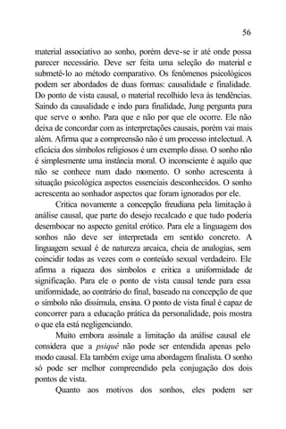 56

material associativo ao sonho, porém deve-se ir até onde possa
parecer necessário. Deve ser feita uma seleção do material e
submetê-lo ao método comparativo. Os fenômenos psicológicos
podem ser abordados de duas formas: causalidade e finalidade.
Do ponto de vista causal, o material recolhido leva às tendências.
Saindo da causalidade e indo para finalidade, Jung pergunta para
que serve o sonho. Para que e não por que ele ocorre. Ele não
deixa de concordar com as interpretações causais, porém vai mais
além. Afirma que a compreensão não é um processo intelectual. A
eficácia dos símbolos religiosos é um exemplo disso. O sonho não
é simplesmente uma instância moral. O inconsciente é aquilo que
não se conhece num dado momento. O sonho acrescenta à
situação psicológica aspectos essenciais desconhecidos. O sonho
acrescenta ao sonhador aspectos que foram ignorados por ele.
       Critica novamente a concepção freudiana pela limitação à
análise causal, que parte do desejo recalcado e que tudo poderia
desembocar no aspecto genital erótico. Para ele a linguagem dos
sonhos não deve ser interpretada em sentido concreto. A
linguagem sexual é de natureza arcaica, cheia de analogias, sem
coincidir todas as vezes com o conteúdo sexual verdadeiro. Ele
afirma a riqueza dos símbolos e critica a uniformidade de
significação. Para ele o ponto de vista causal tende para essa
uniformidade, ao contrário do final, baseado na concepção de que
o símbolo não dissimula, ensina. O ponto de vista final é capaz de
concorrer para a educação prática da personalidade, pois mostra
o que ela está negligenciando.
       Muito embora assinale a limitação da análise causal ele
considera que a psiquê não pode ser entendida apenas pelo
modo causal. Ela também exige uma abordagem finalista. O sonho
só pode ser melhor compreendido pela conjugação dos dois
pontos de vista.
       Quanto aos motivos dos sonhos, eles podem ser
 