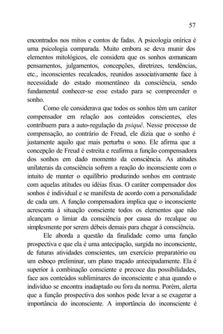 57

encontrados nos mitos e contos de fadas. A psicologia onírica é
uma psicologia comparada. Muito embora se deva munir dos
elementos mitológicos, ele considera que os sonhos comunicam
pensamentos, julgamentos, concepções, diretrizes, tendências,
etc., inconscientes recalcados, reunidos associativamente face à
necessidade do estado momentâneo da consciência, sendo
fundamental conhecer-se esse estado para se compreender o
sonho.
       Como ele considerava que todos os sonhos têm um caráter
compensador em relação aos conteúdos conscientes, eles
contribuem para a auto-regulação da psiquê. Nesse processo de
compensação, ao contrário de Freud, ele dizia que o sonho é
justamente aquilo que mais perturba o sono. Ele afirma que a
concepção de Freud é estreita e reafirma a função compensadora
dos sonhos em dado momento da consciência. As atitudes
unilaterais da consciência sofrem a reação do inconsciente com o
intuito de manter o equilíbrio produzindo sonhos em contraste
com aquelas atitudes ou idéias fixas. O caráter compensador dos
sonhos é individual e se manifesta de acordo com a personalidade
de cada um. A função compensadora implica que o inconsciente
acrescenta à situação consciente todos os elementos que não
alcançam o limiar da consciência por causa do recalque ou
simplesmente por serem débeis demais para chegar à consciência.
       Ele aborda a questão da finalidade como uma função
prospectiva e que ela é uma antecipação, surgida no inconsciente,
de futuras atividades conscientes, um exercício preparatório ou
um esboço preliminar, um plano traçado antecipadamente. Ela é
superior à combinação consciente e precoce das possibilidades,
face aos conteúdos subliminares do inconsciente e atua quando o
indivíduo se encontra inadaptado ou fora da norma. Porém, alerta
que a função prospectiva dos sonhos pode levar a se exagerar a
importância do inconsciente. A importância do inconsciente é
 