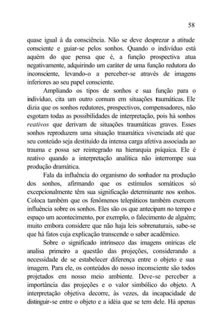 58

quase igual à da consciência. Não se deve desprezar a atitude
consciente e guiar-se pelos sonhos. Quando o indivíduo está
aquém do que pensa que é, a função prospectiva atua
negativamente, adquirindo um caráter de uma função redutora do
inconsciente, levando-o a perceber-se através de imagens
inferiores ao seu papel consciente.
       Ampliando os tipos de sonhos e sua função para o
indivíduo, cita um outro comum em situações t aumáticas. Ele
                                                   r
dizia que os sonhos redutores, prospectivos, compensadores, não
esgotam todas as possibilidades de interpretação, pois há sonhos
reativos que derivam de situações traumáticas graves. Esses
sonhos reproduzem uma situação traumática vivenciada até que
seu conteúdo seja destituído da intensa carga afetiva associada ao
trauma e possa ser reintegrado na hierarquia psíquica. Ele é
reativo quando a interpretação analítica não interrompe sua
produção dramática.
       Fala da influência do organismo do sonhador na produção
dos sonhos, afirmando que os estímulos somáticos só
excepcionalmente têm sua significação determinante nos sonhos.
Coloca também que os fenômenos telepáticos também exercem
influência sobre os sonhos. Eles são os que antecipam no tempo e
espaço um acontecimento, por exemplo, o falecimento de alguém;
muito embora considere que não haja leis sobrenaturais, sabe-se
que há fatos cuja explicação transcende o saber acadêmico.
       Sobre o significado intrínseco das imagens oníricas ele
analisa primeiro a questão das projeções, considerando a
necessidade de se estabelecer diferença entre o objeto e sua
imagem. Para ele, os conteúdos do nosso inconsciente são todos
projetados em nosso meio ambiente. Deve-se perceber a
importância das projeções e o valor simbólico do objeto. A
interpretação objetiva decorre, às vezes, da incapacidade de
distinguir-se entre o objeto e a idéia que se tem dele. Há apenas
 