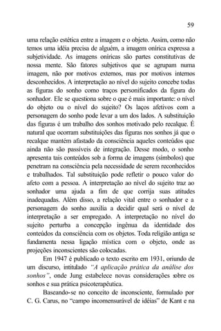 59

uma relação estética entre a imagem e o objeto. Assim, como não
temos uma idéia precisa de alguém, a imagem onírica expressa a
subjetividade. As imagens oníricas são partes constitutivas de
nossa mente. São fatores subjetivos que se agrupam numa
imagem, não por motivos externos, mas por motivos internos
desconhecidos. A interpretação ao nível do sujeito concebe todas
as figuras do sonho como traços personificados da figura do
sonhador. Ele se questiona sobre o que é mais importante: o nível
do objeto ou o nível do sujeito? Os laços afetivos com a
personagem do sonho pode levar a um dos lados. A substituição
das figuras é um trabalho dos sonhos motivado pelo recalque. É
natural que ocorram substituições das figuras nos sonhos já que o
recalque mantém afastado da consciência aqueles conteúdos que
ainda não são passíveis de integração. Desse modo, o sonho
apresenta tais conteúdos sob a forma de imagens (símbolos) que
penetram na consciência pela necessidade de serem reconhecidos
e trabalhados. Tal substituição pode refletir o pouco valor do
afeto com a pessoa. A interpretação ao nível do sujeito traz ao
sonhador uma ajuda a fim de que corrija suas atitudes
inadequadas. Além disso, a relação vital entre o sonhador e a
personagem do sonho auxilia a decidir qual será o nível de
interpretação a ser empregado. A interpretação no nível do
sujeito perturba a concepção ingênua da identidade dos
conteúdos da consciência com os objetos. Toda religião antiga se
fundamenta nessa ligação mística com o objeto, onde as
projeções inconscientes são colocadas.
       Em 1947 é publicado o texto escrito em 1931, oriundo de
um discurso, intitulado “A aplicação prática da análise dos
sonhos”, onde Jung estabelece novas considerações s      obre os
sonhos e sua prática psicoterapêutica.
       Baseando-se no conceito de inconsciente, formulado por
C. G. Carus, no “campo incomensurável de idéias” de Kant e na
 