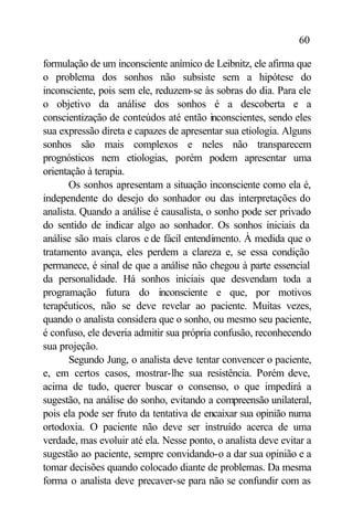 60

formulação de um inconsciente anímico de Leibnitz, ele afirma que
o problema dos sonhos não subsiste sem a hipótese do
inconsciente, pois sem ele, reduzem-se às sobras do dia. Para ele
o objetivo da análise dos sonhos é a descoberta e a
conscientização de conteúdos até então inconscientes, sendo eles
sua expressão direta e capazes de apresentar sua etiologia. Alguns
sonhos são mais complexos e neles não transparecem
prognósticos nem etiologias, porém podem apresentar uma
orientação à terapia.
       Os sonhos apresentam a situação inconsciente como ela é,
independente do desejo do sonhador ou das interpretações do
analista. Quando a análise é causalista, o sonho pode ser privado
do sentido de indicar algo ao sonhador. Os sonhos iniciais da
análise são mais claros e de fácil entendimento. À medida que o
tratamento avança, eles perdem a clareza e, se essa condição
permanece, é sinal de que a análise não chegou à parte essencial
da personalidade. Há sonhos iniciais que desvendam toda a
programação futura do inconsciente e que, por motivos
terapêuticos, não se deve revelar ao paciente. Muitas vezes,
quando o analista considera que o sonho, ou mesmo seu paciente,
é confuso, ele deveria admitir sua própria confusão, reconhecendo
sua projeção.
       Segundo Jung, o analista deve tentar convencer o paciente,
e, em certos casos, mostrar-lhe sua resistência. Porém deve,
acima de tudo, querer buscar o consenso, o que impedirá a
sugestão, na análise do sonho, evitando a compreensão unilateral,
pois ela pode ser fruto da tentativa de encaixar sua opinião numa
ortodoxia. O paciente não deve ser instruído acerca de uma
verdade, mas evoluir até ela. Nesse ponto, o analista deve evitar a
sugestão ao paciente, sempre convidando-o a dar sua opinião e a
tomar decisões quando colocado diante de problemas. Da mesma
forma o analista deve precaver-se para não se confundir com as
 