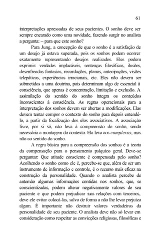 61

interpretações apressadas de seus pacientes. O sonho deve ser
sempre encarado como uma novidade, fazendo surgir no analista
a pergunta: – para que este sonho?
       Para Jung, a concepção de que o sonho é a satisfação de
um desejo já estava superada, pois os sonhos podem ocorrer
exatamente representando desejos realizados. Eles podem
exprimir: verdades implacáveis, sentenças filosóficas, ilusões,
desenfreadas fantasias, recordações, planos, antecipações, visões
telepáticas, experiências irracionais, etc. Eles não devem ser
submetidos a uma doutrina, pois determinam algo de essencial à
consciência, que apenas é concentração, limitação e exclusão. A
assimilação do sentido do sonho integra os conteúdos
inconscientes à consciência. As regras operacionais para a
interpretação dos sonhos devem ser abertas a modificações. Elas
devem tentar compor o contexto do sonho para depois entendê-
lo, a partir da focalização dos elos associativos. A associação
livre, por si só, não leva à compreensão do sonho, sendo
necessária a montagem do contexto. Ela leva aos complexos, mas
não ao sentido do sonho.
       A regra básica para a compreensão dos sonhos é a teoria
da compensação para o pensamento psíquico geral. Deve-se
perguntar: Que atitude consciente é compensada pelo sonho?
Acolhendo o sonho como ele é, percebe-se que, além de ser um
instrumento de informação e controle, é o recurso mais eficaz na
construção da personalidade. Quando o analista percebe de
antemão algumas informações contidas nos sonhos, que, se
conscientizadas, podem alterar negativamente valores de seu
paciente e que podem prejudicar s relações com terceiros,
                                      uas
deve ele evitar colocá-las, salvo de forma a não lhe levar prejuízo
algum. É importante não destruir valores verdadeiros da
personalidade de seu paciente. O analista deve não só levar em
consideração como respeitar as convicções religiosas, filosóficas e
 