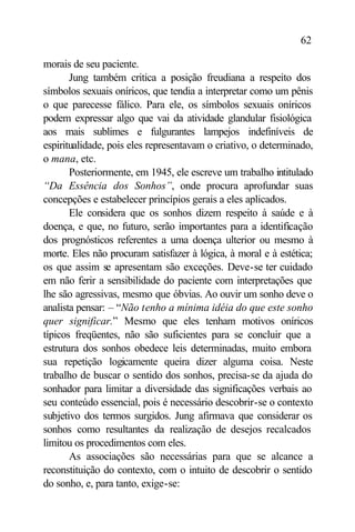 62

morais de seu paciente.
       Jung também critica a posição freudiana a respeito dos
símbolos sexuais oníricos, que tendia a interpretar como um pênis
o que parecesse fálico. Para ele, os símbolos sexuais oníricos
podem expressar algo que vai da atividade glandular fisiológica
aos mais sublimes e fulgurantes lampejos indefiníveis de
espiritualidade, pois eles representavam o criativo, o determinado,
o mana, etc.
       Posteriormente, em 1945, ele escreve um trabalho intitulado
“Da Essência dos Sonhos”, onde procura aprofundar suas
concepções e estabelecer princípios gerais a eles aplicados.
       Ele considera que os sonhos dizem respeito à saúde e à
doença, e que, no futuro, serão importantes para a identificação
dos prognósticos referentes a uma doença ulterior ou mesmo à
morte. Eles não procuram satisfazer à lógica, à moral e à estética;
os que assim se apresentam são exceções. Deve-se ter cuidado
em não ferir a sensibilidade do paciente com interpretações que
lhe são agressivas, mesmo que óbvias. Ao ouvir um sonho deve o
analista pensar: – “Não tenho a mínima idéia do que este sonho
quer significar.” Mesmo que eles tenham motivos oníricos
típicos freqüentes, não são suficientes para se concluir que a
estrutura dos sonhos obedece leis determinadas, muito embora
sua repetição logicamente queira dizer alguma coisa. Neste
trabalho de buscar o sentido dos sonhos, precisa-se da ajuda do
sonhador para limitar a diversidade das significações verbais ao
seu conteúdo essencial, pois é necessário descobrir-se o contexto
subjetivo dos termos surgidos. Jung afirmava que considerar os
sonhos como resultantes da realização de desejos recalcados
limitou os procedimentos com eles.
       As associações são necessárias para que se alcance a
reconstituição do contexto, com o intuito de descobrir o sentido
do sonho, e, para tanto, exige-se:
 