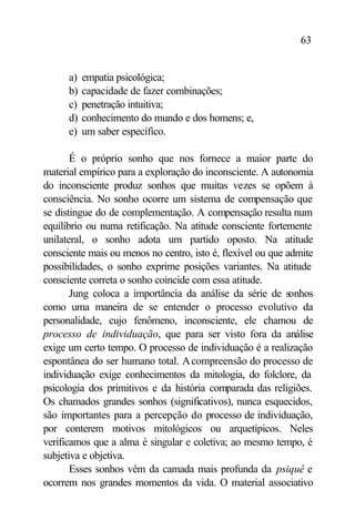 63


      a)   empatia psicológica;
      b)   capacidade de fazer combinações;
      c)   penetração intuitiva;
      d)   conhecimento do mundo e dos homens; e,
      e)   um saber específico.

       É o próprio sonho que nos fornece a maior parte do
material empírico para a exploração do inconsciente. A autonomia
do inconsciente produz sonhos que muitas vezes se opõem à
consciência. No sonho ocorre um sistema de compensação que
se distingue do de complementação. A compensação resulta num
equilíbrio ou numa retificação. Na atitude consciente fortemente
unilateral, o sonho adota um partido oposto. Na atitude
consciente mais ou menos no centro, isto é, flexível ou que admite
possibilidades, o sonho exprime posições variantes. Na atitude
consciente correta o sonho coincide com essa atitude.
       Jung coloca a importância da análise da série de sonhos
como uma maneira de se entender o processo evolutivo da
personalidade, cujo fenômeno, inconsciente, ele chamou de
processo de individuação, que para ser visto fora da análise
exige um certo tempo. O processo de individuação é a realização
espontânea do ser humano total. A compreensão do processo de
individuação exige conhecimentos da mitologia, do folclore, da
psicologia dos primitivos e da história comparada das religiões.
Os chamados grandes sonhos (significativos), nunca esquecidos,
são importantes para a percepção do processo de individuação,
por conterem motivos mitológicos ou arquetípicos. Neles
verificamos que a alma é singular e coletiva; ao mesmo tempo, é
subjetiva e objetiva.
       Esses sonhos vêm da camada mais profunda da psiquê e
ocorrem nos grandes momentos da vida. O material associativo
 
