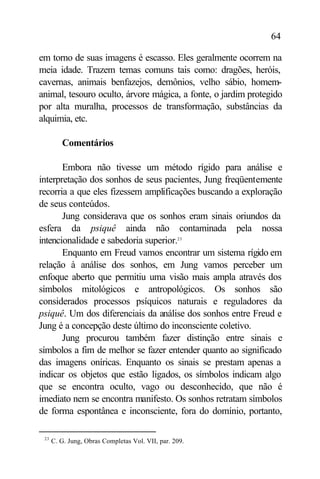 64

em torno de suas imagens é escasso. Eles geralmente ocorrem na
meia idade. Trazem temas comuns tais como: dragões, heróis,
cavernas, animais benfazejos, demônios, velho sábio, homem-
animal, tesouro oculto, árvore mágica, a fonte, o jardim protegido
por alta muralha, processos de transformação, substâncias da
alquimia, etc.

         Comentários

       Embora não tivesse um método rígido para análise e
interpretação dos sonhos de seus pacientes, Jung freqüentemente
recorria a que eles fizessem amplificações buscando a exploração
de seus conteúdos.
       Jung considerava que os sonhos eram sinais oriundos da
esfera da psiquê ainda não contaminada pela nossa
intencionalidade e sabedoria superior.23
       Enquanto em Freud vamos encontrar um sistema rígido em
relação à análise dos sonhos, em Jung vamos perceber um
enfoque aberto que permitiu uma visão mais ampla através dos
símbolos mitológicos e antropológicos. Os sonhos são
considerados processos psíquicos naturais e reguladores da
psiquê. Um dos diferenciais da análise dos sonhos entre Freud e
Jung é a concepção deste último do inconsciente coletivo.
       Jung procurou também fazer distinção entre sinais e
símbolos a fim de melhor se fazer entender quanto ao significado
das imagens oníricas. Enquanto os sinais se prestam apenas a
indicar os objetos que estão ligados, os símbolos indicam algo
que se encontra oculto, vago ou desconhecido, que não é
imediato nem se encontra manifesto. Os sonhos retratam símbolos
de forma espontânea e inconsciente, fora do domínio, portanto,

 23
      C. G. Jung, Obras Completas Vol. VII, par. 209.
 