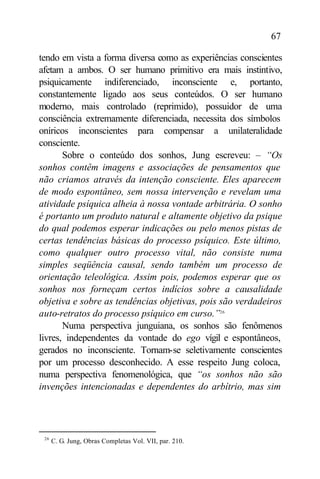 67

tendo em vista a forma diversa como as experiências conscientes
afetam a ambos. O ser humano primitivo era mais instintivo,
psiquicamente indiferenciado, inconsciente e, portanto,
constantemente ligado aos seus conteúdos. O ser humano
moderno, mais controlado (reprimido), possuidor de uma
consciência extremamente diferenciada, necessita dos símbolos
oníricos inconscientes para compensar a unilateralidade
consciente.
       Sobre o conteúdo dos sonhos, Jung escreveu: – “Os
sonhos contêm imagens e associações de pensamentos que
não criamos através da intenção consciente. Eles aparecem
de modo espontâneo, sem nossa intervenção e revelam uma
atividade psíquica alheia à nossa vontade arbitrária. O sonho
é portanto um produto natural e altamente objetivo da psique
do qual podemos esperar indicações ou pelo menos pistas de
certas tendências básicas do processo psíquico. Este último,
como qualquer outro processo vital, não consiste numa
simples seqüência causal, sendo também um processo de
orientação teleológica. Assim pois, podemos esperar que os
sonhos nos forneçam certos indícios sobre a causalidade
objetiva e sobre as tendências objetivas, pois são verdadeiros
auto-retratos do processo psíquico em curso.”26
       Numa perspectiva junguiana, os sonhos são fenômenos
livres, independentes da vontade do ego vígil e espontâneos,
gerados no inconsciente. Tornam-se seletivamente conscientes
por um processo desconhecido. A esse respeito Jung coloca,
numa perspectiva fenomenológica, que “os sonhos não são
invenções intencionadas e dependentes do arbítrio, mas sim




 26
      C. G. Jung, Obras Completas Vol. VII, par. 210.
 