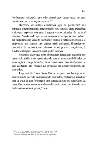 68

fenômenos naturais, que não constituem nada mais do que
aquilo mesmo que representam.”27
       Diferente de outros estudiosos, que se prenderam aos
aspectos circunstanciais apresentados nos sonhos, Jung percebeu
a riqueza expressa em suas imagens como oriundas da psiquê
coletiva. Verificando que essas imagens arquetípicas não podiam
ser adquiridas na vida do sonhador, aliado a outros conceitos, ele
emprestou aos sonhos um caráter mais universal. Entender os
conceitos de inconsciente coletivo, arquétipos e complexos, é
fundamental para uma boa análise dos sonhos.
       Podemos dizer que uma abordagem junguiana passaria por
uma visão nítida e compreensiva do sonho, suas possibilidades de
associações e amplificações, bem como uma contextualização de
seu conteúdo em relação ao processo de desenvolvimento do
sonhador.
       Jung assinala28 sua discordância de que o sonho seja uma
continuidade da vida consciente do sonhador, preferindo acreditar
que se trata de um fenômeno que contrasta com os conteúdos da
consciência, muito embora não se distancie deles, em face de uma
certa continuidade para frente.




 27
      C. G. Jung, Obras Completas Vol. XVII, par. 189.
 28
      Obras Completas, Vol. VIII, par. 443 e seguintes.
 
