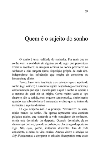 69




          Quem é o sujeito do sonho


       O sonho é uma realidade do sonhador. Por mais que se
sonhe com a realidade de alguém ou de algo que porventura
venha a acontecer, as imagens cedidas ao córtex pertencem ao
sonhador e elas surgem numa disposição própria de cada um,
independente das influências que receba do consciente ou
inconsciente alheio.
       Parece haver uma tendência a se entender que o sujeito do
sonho (ego onírico) é o mesmo sujeito desperto (ego consciente);
como também que seja o mesmo para o qual o sonho se destina e
o mesmo do qual ele se origina. Como muitas vezes o ego
desperto não se satisfaz com o que o sonho produz, muito menos
quando sua sobrevivência é ameaçada, é claro que se tratam de
instâncias e sujeitos distintos.
       O ego desperto não é o principal “executivo” da vida,
muito menos do sonho. Ele apenas representa uma estrutura
psíquica maior, que comanda a vida consciente do sonhador,
esteja este dormindo ou desperto. Quando dormindo, ele se
chama ego onírico, quando acordado, se chama ego desperto ou
vígil. São egos, porém, instâncias diferentes. Um da vida
consciente, o outro da vida onírica. Ambos vivem a serviço do
Self. Fundamental é comparar as atitudes discrepantes entre essas
 