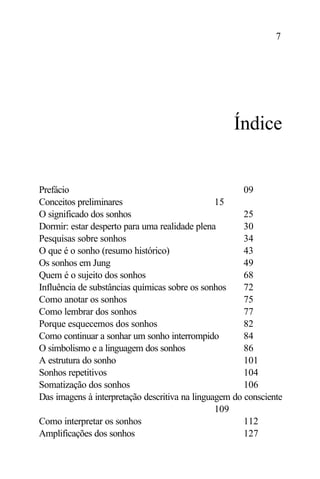 7




                                                    Índice


Prefácio                                               09
Conceitos preliminares                          15
O significado dos sonhos                               25
Dormir: estar desperto para uma realidade plena        30
Pesquisas sobre sonhos                                 34
O que é o sonho (resumo histórico)                     43
Os sonhos em Jung                                      49
Quem é o sujeito dos sonhos                            68
Influência de substâncias químicas sobre os sonhos     72
Como anotar os sonhos                                  75
Como lembrar dos sonhos                                77
Porque esquecemos dos sonhos                           82
Como continuar a sonhar um sonho interrompido          84
O simbolismo e a linguagem dos sonhos                  86
A estrutura do sonho                                   101
Sonhos repetitivos                                     104
Somatização dos sonhos                                 106
Das imagens à interpretação descritiva na linguagem do consciente
                                                109
Como interpretar os sonhos                             112
Amplificações dos sonhos                               127
 
