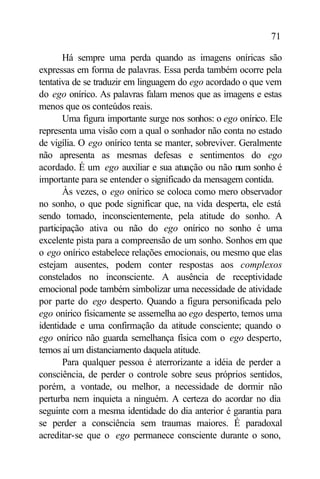 71

       Há sempre uma perda quando as imagens oníricas são
expressas em forma de palavras. Essa perda também ocorre pela
tentativa de se traduzir em linguagem do ego acordado o que vem
do ego onírico. As palavras falam menos que as imagens e estas
menos que os conteúdos reais.
       Uma figura importante surge nos sonhos: o ego onírico. Ele
representa uma visão com a qual o sonhador não conta no estado
de vigília. O ego onírico tenta se manter, sobreviver. Geralmente
não apresenta as mesmas defesas e sentimentos do ego
acordado. É um ego auxiliar e sua atuação ou não num sonho é
importante para se entender o significado da mensagem contida.
       Às vezes, o ego onírico se coloca como mero observador
no sonho, o que pode significar que, na vida desperta, ele está
sendo tomado, inconscientemente, pela atitude do sonho. A
participação ativa ou não do ego onírico no sonho é uma
excelente pista para a compreensão de um sonho. Sonhos em que
o ego onírico estabelece relações emocionais, ou mesmo que elas
estejam ausentes, podem conter respostas aos complexos
constelados no inconsciente. A ausência de receptividade
emocional pode também simbolizar uma necessidade de atividade
por parte do ego desperto. Quando a figura personificada pelo
ego onírico fisicamente se assemelha ao ego desperto, temos uma
identidade e uma confirmação da atitude consciente; quando o
ego onírico não guarda semelhança física com o ego desperto,
temos aí um distanciamento daquela atitude.
       Para qualquer pessoa é aterrorizante a idéia de perder a
consciência, de perder o controle sobre seus próprios sentidos,
porém, a vontade, ou melhor, a necessidade de dormir não
perturba nem inquieta a ninguém. A certeza do acordar no dia
seguinte com a mesma identidade do dia anterior é garantia para
se perder a consciência sem traumas maiores. É paradoxal
acreditar-se que o ego permanece consciente durante o sono,
 