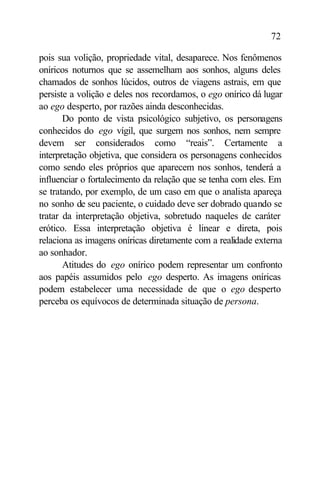 72

pois sua volição, propriedade vital, desaparece. Nos fenômenos
oníricos noturnos que se assemelham aos sonhos, alguns deles
chamados de sonhos lúcidos, outros de viagens astrais, em que
persiste a volição e deles nos recordamos, o ego onírico dá lugar
ao ego desperto, por razões ainda desconhecidas.
       Do ponto de vista psicológico subjetivo, os personagens
conhecidos do ego vígil, que surgem nos sonhos, nem sempre
devem ser considerados como “reais”. Certamente a
interpretação objetiva, que considera os personagens conhecidos
como sendo eles próprios que aparecem nos sonhos, tenderá a
influenciar o fortalecimento da relação que se tenha com eles. Em
se tratando, por exemplo, de um caso em que o analista apareça
no sonho de seu paciente, o cuidado deve ser dobrado quando se
tratar da interpretação objetiva, sobretudo naqueles de caráter
erótico. Essa interpretação objetiva é linear e direta, pois
relaciona as imagens oníricas diretamente com a realidade externa
ao sonhador.
       Atitudes do ego onírico podem representar um confronto
aos papéis assumidos pelo ego desperto. As imagens oníricas
podem estabelecer uma necessidade de que o ego desperto
perceba os equívocos de determinada situação de persona.
 