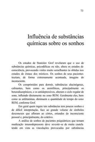 73




              Influência de substâncias
              químicas sobre os sonhos


      Os estudos de Stanislav Grof revelaram que o uso de
substâncias químicas, psicodélicas ou não, altera os estados de
consciência, provocando visões muito semelhantes às obtidas nos
estados de êxtase dos místicos. Os sonhos de seus pacientes
traziam, de forma extremamente acentuada, imagens do
inconsciente.
      Os comprimidos para dormir, substâncias alucinógenas,
calmantes, bem como os ansiolíticos, principalmente os
benzodiazepínicos, e os antidepressivos, alteram o ciclo regular de
sono, influindo diretamente no sono REM. Geralmente eles, bem
como as anfetaminas, diminuem a quantidade de tempo do sono
REM, conforme Grof.
      Em geral quem ingere tais substâncias tem poucos sonhos e
de difícil interpretação, face ao grande volume de símbolos
desconexos que afloram ao córtex, oriundos do inconsciente
pessoal e, principalmente, do coletivo.
      A análise de sonhos de pacientes psiquiátricos que tomam
medicação imunodepressora deve revestir-se de muita cautela
tendo em vista as vinculações provocadas por substâncias
 