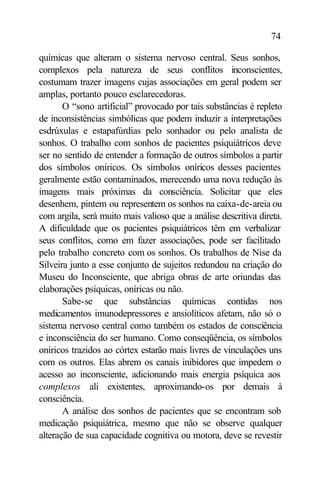 74

químicas que alteram o sistema nervoso central. Seus sonhos,
complexos pela natureza de seus conflitos inconscientes,
costumam trazer imagens cujas associações em geral podem ser
amplas, portanto pouco esclarecedoras.
       O “sono artificial” provocado por tais substâncias é repleto
de inconsistências simbólicas que podem induzir a interpretações
esdrúxulas e estapafúrdias pelo sonhador ou pelo analista de
sonhos. O trabalho com sonhos de pacientes psiquiátricos deve
ser no sentido de entender a formação de outros símbolos a partir
dos símbolos oníricos. Os símbolos oníricos desses pacientes
geralmente estão contaminados, merecendo uma nova redução às
imagens mais próximas da consciência. Solicitar que eles
desenhem, pintem ou representem os sonhos na caixa-de-areia ou
com argila, será muito mais valioso que a análise descritiva direta.
A dificuldade que os pacientes psiquiátricos têm em verbalizar
seus conflitos, como em fazer associações, pode ser facilitado
pelo trabalho concreto com os sonhos. Os trabalhos de Nise da
Silveira junto a esse conjunto de sujeitos redundou na criação do
Museu do Inconsciente, que abriga obras de arte oriundas das
elaborações psíquicas, oníricas ou não.
       Sabe-se que substâncias químicas contidas nos
medicamentos imunodepressores e ansiolíticos afetam, não só o
sistema nervoso central como também os estados de consciência
e inconsciência do ser humano. Como conseqüência, os símbolos
oníricos trazidos ao córtex estarão mais livres de vinculações uns
com os outros. Elas abrem os canais inibidores que impedem o
acesso ao inconsciente, adicionando mais energia psíquica aos
complexos ali existentes, aproximando-os por demais à
consciência.
       A análise dos sonhos de pacientes que se encontram sob
medicação psiquiátrica, mesmo que não se observe qualquer
alteração de sua capacidade cognitiva ou motora, deve se revestir
 