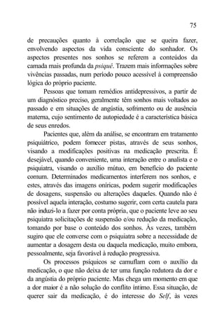 75

de precauções quanto à correlação que se queira fazer,
envolvendo aspectos da vida consciente do sonhador. Os
aspectos presentes nos sonhos se referem a conteúdos da
camada mais profunda da psiquê. Trazem mais informações sobre
vivências passadas, num período pouco acessível à compreensão
lógica do próprio paciente.
       Pessoas que tomam remédios antidepressivos, a partir de
um diagnóstico preciso, geralmente têm sonhos mais voltados ao
passado e em situações de angústia, sofrimento ou de ausência
materna, cujo sentimento de autopiedade é a característica básica
de seus enredos.
       Pacientes que, além da análise, se encontram em tratamento
psiquiátrico, podem fornecer pistas, através de seus sonhos,
visando a modificações positivas na medicação prescrita. É
desejável, quando conveniente, uma interação entre o analista e o
psiquiatra, visando o auxílio mútuo, em benefício do paciente
comum. Determinados medicamentos interferem nos sonhos, e
estes, através das imagens oníricas, podem sugerir modificações
de dosagens, suspensão ou alterações daqueles. Quando não é
possível aquela interação, costumo sugerir, com certa cautela para
não induzi-lo a fazer por conta própria, que o paciente leve ao seu
psiquiatra solicitações de suspensão e/ou redução da medicação,
tomando por base o conteúdo dos sonhos. Às vezes, também
sugiro que ele converse com o psiquiatra sobre a necessidade de
aumentar a dosagem desta ou daquela medicação, muito embora,
pessoalmente, seja favorável à redução progressiva.
       Os processos psíquicos se camuflam com o auxílio da
medicação, o que não deixa de ter uma função redutora da dor e
da angústia do próprio paciente. Mas chega um momento em que
a dor maior é a não solução do conflito íntimo. Essa situação, de
querer sair da medicação, é do interesse do Self, às vezes
 