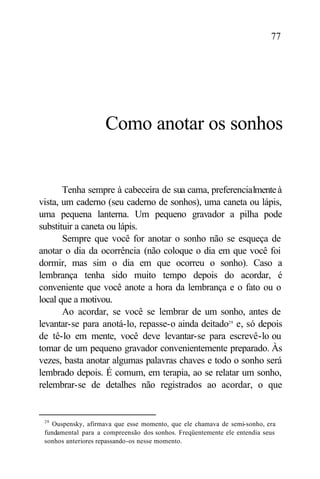 77




                    Como anotar os sonhos


       Tenha sempre à cabeceira de sua cama, preferencialmente à
vista, um caderno (seu caderno de sonhos), uma caneta ou lápis,
uma pequena lanterna. Um pequeno gravador a pilha pode
substituir a caneta ou lápis.
       Sempre que você for anotar o sonho não se esqueça de
anotar o dia da ocorrência (não coloque o dia em que você foi
dormir, mas sim o dia em que ocorreu o sonho). Caso a
lembrança tenha sido muito tempo depois do acordar, é
conveniente que você anote a hora da lembrança e o fato ou o
local que a motivou.
       Ao acordar, se você se lembrar de um sonho, antes de
levantar-se para anotá-lo, repasse-o ainda deitado29 e, só depois
de tê-lo em mente, você deve levantar-se para escrevê-lo ou
tomar de um pequeno gravador convenientemente preparado. Às
vezes, basta anotar algumas palavras chaves e todo o sonho será
lembrado depois. É comum, em terapia, ao se relatar um sonho,
relembrar-se de detalhes não registrados ao acordar, o que


 29
   Ouspensky, afirmava que esse momento, que ele chamava de semi-sonho, era
 fundamental para a compreensão dos sonhos. Freqüentemente ele entendia seus
 sonhos anteriores repassando-os nesse momento.
 