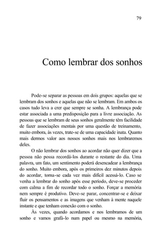 79




           Como lembrar dos sonhos


       Pode-se separar as pessoas em dois grupos: aquelas que se
lembram dos sonhos e aquelas que não se lembram. Em ambos os
casos tudo leva a crer que sempre se sonha. A lembrança pode
estar associada a uma predisposição para a livre associação. As
pessoas que se lembram de seus sonhos geralmente têm facilidade
de fazer associações mentais por uma questão de treinamento,
muito embora, às vezes, trate-se de uma capacidade inata. Quanto
mais dermos valor aos nossos sonhos mais nos lembraremos
deles.
       O não lembrar dos sonhos ao acordar não quer dizer que a
pessoa não possa recordá-los durante o restante do dia. Uma
palavra, um fato, um sentimento poderá desencadear a lembrança
do sonho. Muito embora, após os primeiros dez minutos depois
do acordar, torna-se cada vez mais difícil acessá-lo. Caso se
venha a lembrar do sonho após esse período, deve-se proceder
com calma a fim de recordar todo o sonho. Forçar a memória
nem sempre é produtivo. Deve-se parar, concentrar-se e deixar
fluir os pensamentos e as imagens que venham à mente naquele
instante e que tenham conexão com o sonho.
       Às vezes, quando acordamos e nos lembramos de um
sonho e vamos grafá-lo num papel ou mesmo na memória,
 