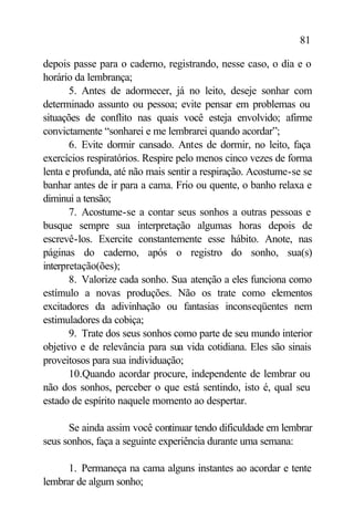 81

depois passe para o caderno, registrando, nesse caso, o dia e o
horário da lembrança;
       5. Antes de adormecer, já no leito, deseje sonhar com
determinado assunto ou pessoa; evite pensar em problemas ou
situações de conflito nas quais você esteja envolvido; afirme
convictamente “sonharei e me lembrarei quando acordar”;
       6. Evite dormir cansado. Antes de dormir, no leito, faça
exercícios respiratórios. Respire pelo menos cinco vezes de forma
lenta e profunda, até não mais sentir a respiração. Acostume-se se
banhar antes de ir para a cama. Frio ou quente, o banho relaxa e
diminui a tensão;
       7. Acostume-se a contar seus sonhos a outras pessoas e
busque sempre sua interpretação algumas horas depois de
escrevê-los. Exercite constantemente esse hábito. Anote, nas
páginas do caderno, após o registro do sonho, sua(s)
interpretação(ões);
       8. Valorize cada sonho. Sua atenção a eles funciona como
estímulo a novas produções. Não os trate como elementos
excitadores da adivinhação ou fantasias inconseqüentes nem
estimuladores da cobiça;
       9. Trate dos seus sonhos como parte de seu mundo interior
objetivo e de relevância para sua vida cotidiana. Eles são sinais
proveitosos para sua individuação;
       10.Quando acordar procure, independente de lembrar ou
não dos sonhos, perceber o que está sentindo, isto é, qual seu
estado de espírito naquele momento ao despertar.

      Se ainda assim você continuar tendo dificuldade em lembrar
seus sonhos, faça a seguinte experiência durante uma semana:

      1. Permaneça na cama alguns instantes ao acordar e tente
lembrar de algum sonho;
 
