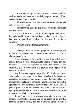 82

       2. Caso não consiga lembrar de nada, procure verificar
qual a emoção que você está sentindo naquele momento. Entre
em contato com essa emoção;
       3. Se ainda assim você não conseguir, recapitule seu dia
anterior, ainda na cama;
       4. Relembre um conflito que esteja ocupando sua mente
nos últimos dias;
       5. Por último, antes de dormir e caso o passo anterior não
lhe tenha trazido a lembrança de bons sonhos, visualize algo de
bom com o qual deseje sonhar. Escolha algo de positivo e
agradável;
       6. Persista no método até alcançar êxito.

      O cansaço antes de dormir prejudica a lembrança dos
sonhos no dia seguinte, assim como a pressa ao levantar por uma
obrigação qualquer.
      A lembrança do sonho é possível graças à sua influência no
córtex, durante o sono. Provavelmente a baixa atividade cerebral
favorece o imprint dos registros oníricos. Desconhece-se, por
enquanto, qual o mecanismo que provoca essa impressão, às
vezes tão indelével.
      Acredita-se que as pessoas que têm dificuldade em lembrar
seus sonhos geralmente necessitam trabalhar inicialmente os
conteúdos conscientes. Às vezes, o ego desperto utiliza um
mecanismo de defesa que aprisiona a energia psíquica e impede a
aproximação dos conteúdos inconscientes. Por outro lado, a
grande quantidade de informações conscientes administradas pelo
ego, pode conduzi-lo à desvalorização dos sonhos através da
recusa em encará-los com seriedade.
      Se você lembrou de um sonho, mas não conseguiu reter
aspectos importantes e deseja fazê-lo, ou ainda, se ao acordar,
lembrou-se de um sonho, mas não o anotou e depois, durante o
 